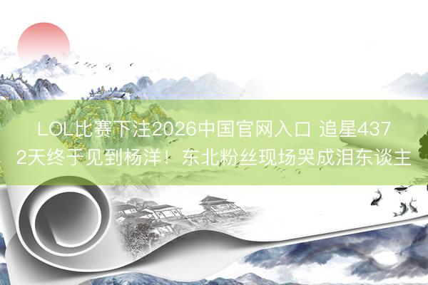 LOL比赛下注2026中国官网入口 追星4372天终于见到杨洋！东北粉丝现场哭成泪东谈主