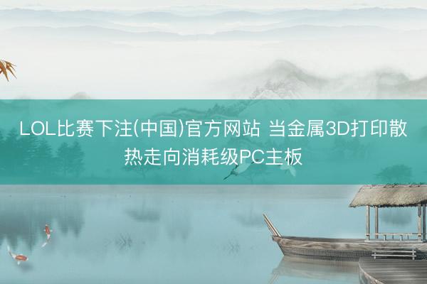 LOL比赛下注(中国)官方网站 当金属3D打印散热走向消耗级PC主板