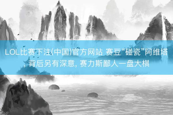 LOL比赛下注(中国)官方网站 赛豆“碰瓷”阿维塔， 背后另有深意， 赛力斯鄙人一盘大棋