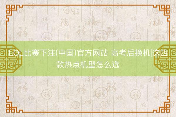 LOL比赛下注(中国)官方网站 高考后换机|这四款热点机型怎么选