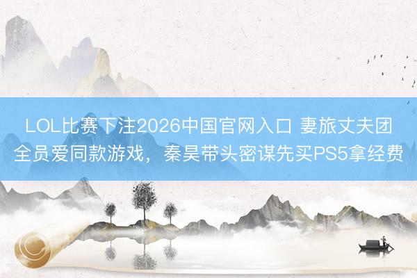 LOL比赛下注2026中国官网入口 妻旅丈夫团全员爱同款游戏，秦昊带头密谋先买PS5拿经费