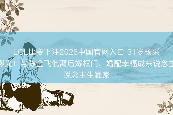 LOL比赛下注2026中国官网入口 31岁杨采钰现状曝光！与陈金飞仳离后嫁权门，婚配幸福成东说念主生赢家