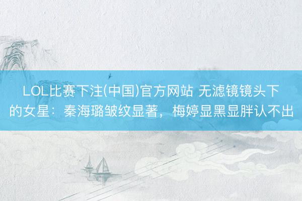 LOL比赛下注(中国)官方网站 无滤镜镜头下的女星：秦海璐皱纹显著，梅婷显黑显胖认不出