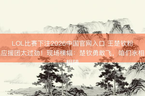 LOL比赛下注2026中国官网入口 王楚钦粉丝应援团太过劲！现场横幅：楚钦勇敢飞，咱们永相随