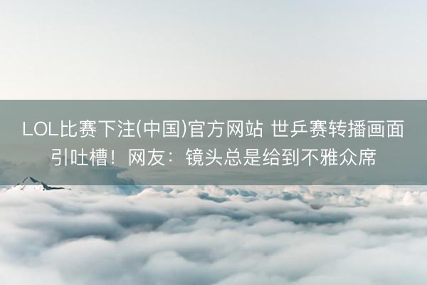 LOL比赛下注(中国)官方网站 世乒赛转播画面引吐槽！网友：镜头总是给到不雅众席