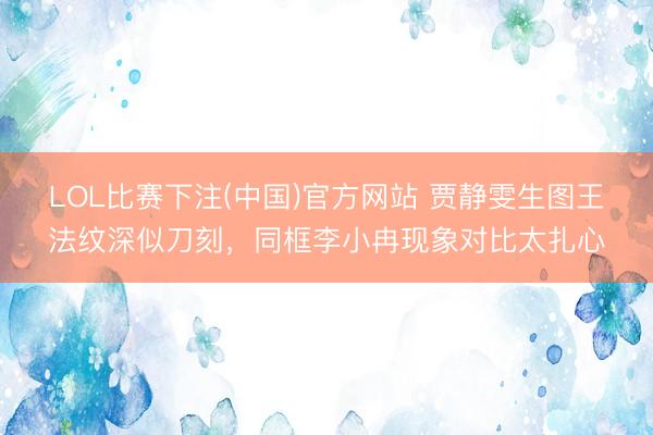 LOL比赛下注(中国)官方网站 贾静雯生图王法纹深似刀刻,同框李小冉现象对比太扎心