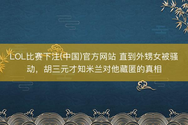 LOL比赛下注(中国)官方网站 直到外甥女被骚动，胡三元才知米兰对他藏匿的真相