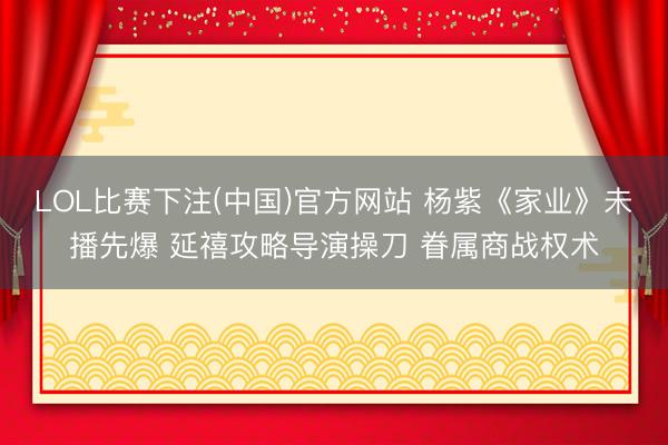 LOL比赛下注(中国)官方网站 杨紫《家业》未播先爆 延禧攻略导演操刀 眷属商战权术
