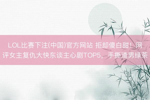 LOL比赛下注(中国)官方网站 拒却傻白甜！网评女主复仇大快东谈主心剧TOP5，手撕渣男绿茶