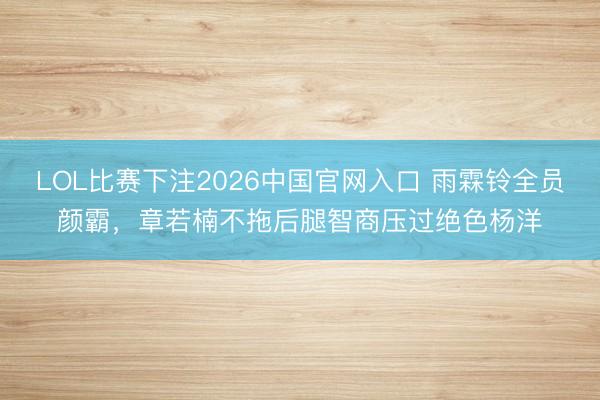 LOL比赛下注2026中国官网入口 雨霖铃全员颜霸，章若楠不拖后腿智商压过绝色杨洋