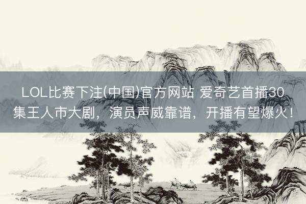 LOL比赛下注(中国)官方网站 爱奇艺首播30集王人市大剧，演员声威靠谱，开播有望爆火！
