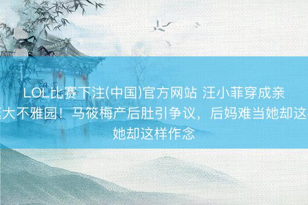 LOL比赛下注(中国)官方网站 汪小菲穿成亲降服逛大不雅园！马筱梅产后肚引争议，后妈难当她却这样作念