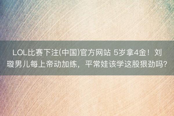 LOL比赛下注(中国)官方网站 5岁拿4金！刘璇男儿每上帝动加练，平常娃该学这股狠劲吗？
