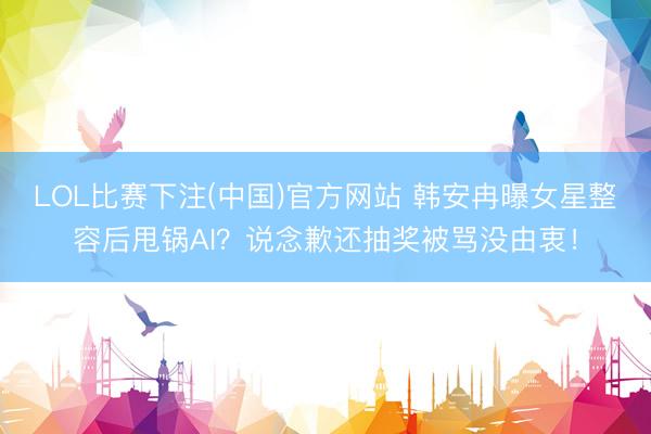 LOL比赛下注(中国)官方网站 韩安冉曝女星整容后甩锅AI?说念歉还抽奖被骂没由衷!