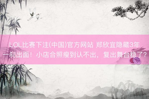 LOL比赛下注(中国)官方网站 郑欣宜隐藏3年一刹出面！小店合照瘦到认不出，复出舞台稳了？
