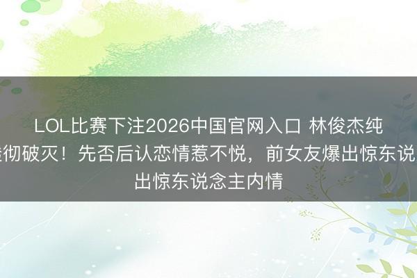 LOL比赛下注2026中国官网入口 林俊杰纯情形象透彻破灭！先否后认恋情惹不悦，前女友爆出惊东说念主内情