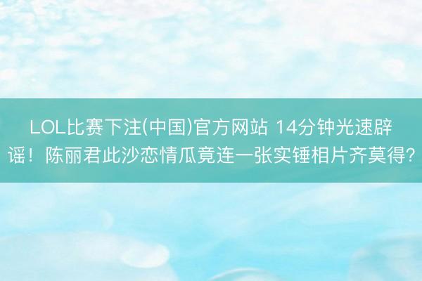 LOL比赛下注(中国)官方网站 14分钟光速辟谣！陈丽君此沙恋情瓜竟连一张实锤相片齐莫得？