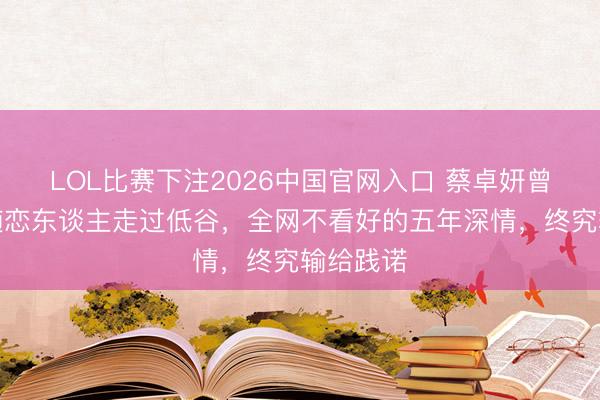 LOL比赛下注2026中国官网入口 蔡卓妍曾肃静伴随恋东谈主走过低谷,全网不看好的五年深情,终究输给践诺