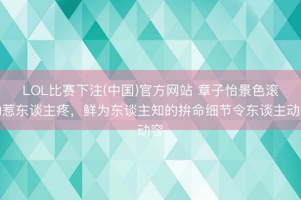 LOL比赛下注(中国)官方网站 章子怡景色滚动惹东谈主疼，鲜为东谈主知的拚命细节令东谈主动容