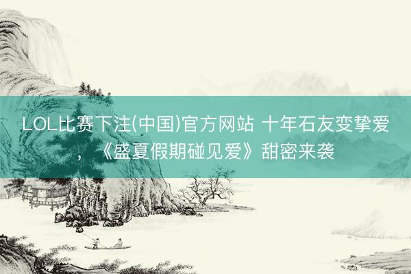 LOL比赛下注(中国)官方网站 十年石友变挚爱，《盛夏假期碰见爱》甜密来袭