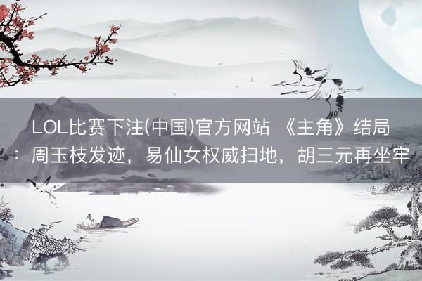 LOL比赛下注(中国)官方网站 《主角》结局：周玉枝发迹，易仙女权威扫地，胡三元再坐牢