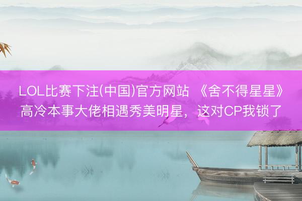 LOL比赛下注(中国)官方网站 《舍不得星星》高冷本事大佬相遇秀美明星,这对CP我锁了