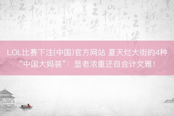 LOL比赛下注(中国)官方网站 夏天烂大街的4种“中国大妈装”:显老浓重还自合计文雅!