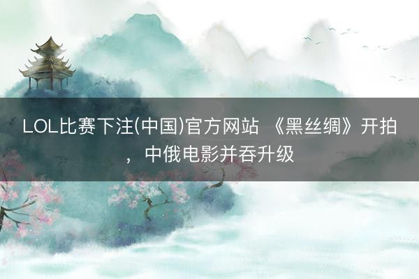 LOL比赛下注(中国)官方网站 《黑丝绸》开拍，中俄电影并吞升级