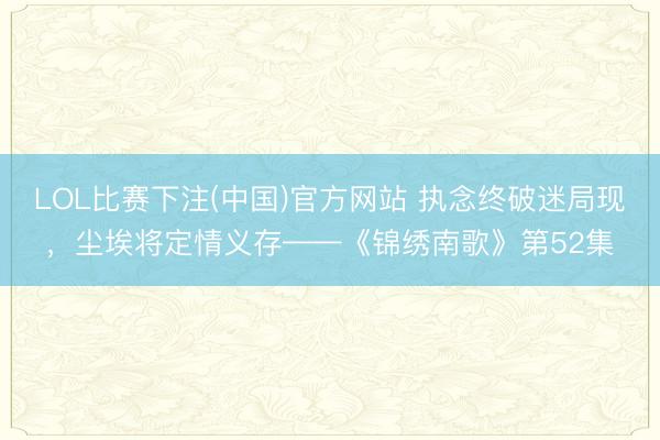 LOL比赛下注(中国)官方网站 执念终破迷局现，尘埃将定情义存——《锦绣南歌》第52集