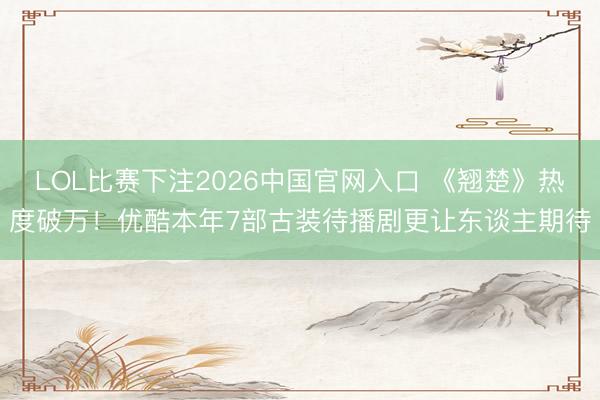 LOL比赛下注2026中国官网入口 《翘楚》热度破万！优酷本年7部古装待播剧更让东谈主期待