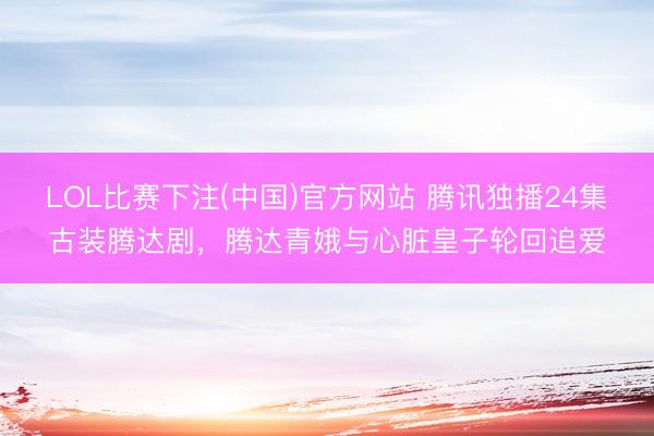 LOL比赛下注(中国)官方网站 腾讯独播24集古装腾达剧，腾达青娥与心脏皇子轮回追爱