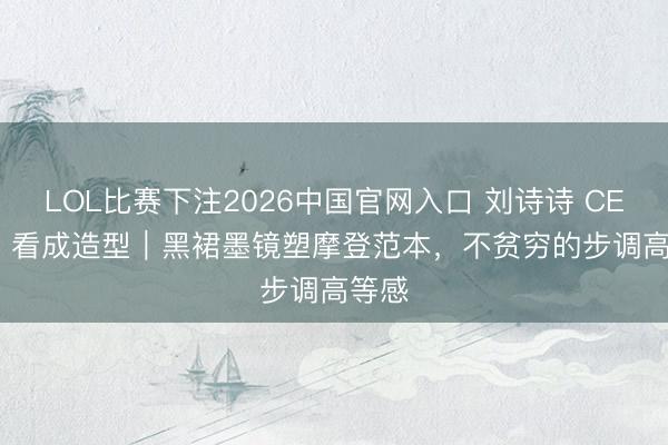 LOL比赛下注2026中国官网入口 刘诗诗 CELINE 看成造型｜黑裙墨镜塑摩登范本，不贫穷的步调高等感
