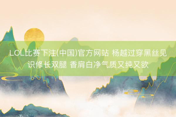 LOL比赛下注(中国)官方网站 杨越过穿黑丝见识修长双腿 香肩白净气质又纯又欲