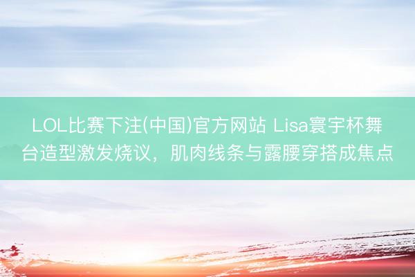 LOL比赛下注(中国)官方网站 Lisa寰宇杯舞台造型激发烧议,肌肉线条与露腰穿搭成焦点