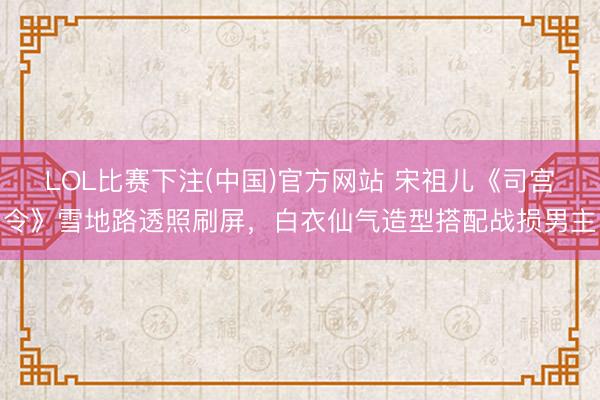 LOL比赛下注(中国)官方网站 宋祖儿《司宫令》雪地路透照刷屏，白衣仙气造型搭配战损男主