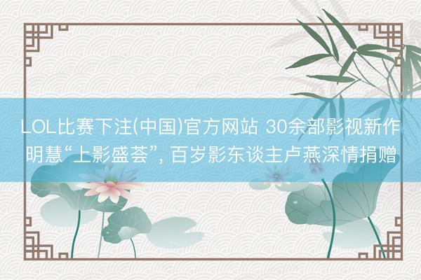 LOL比赛下注(中国)官方网站 30余部影视新作明慧“上影盛荟”, 百岁影东谈主卢燕深情捐赠