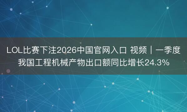 LOL比赛下注2026中国官网入口 视频｜一季度我国工程机械产物出口额同比增长24.3%