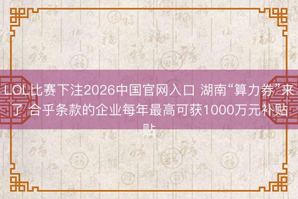 LOL比赛下注2026中国官网入口 湖南“算力券”来了 合乎条款的企业每年最高可获1000万元补贴