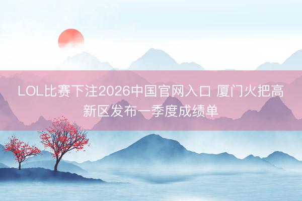 LOL比赛下注2026中国官网入口 厦门火把高新区发布一季度成绩单