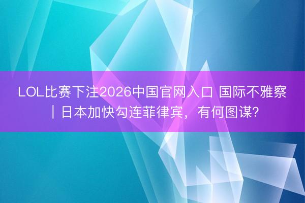LOL比赛下注2026中国官网入口 国际不雅察｜日本加快勾连菲律宾，有何图谋？