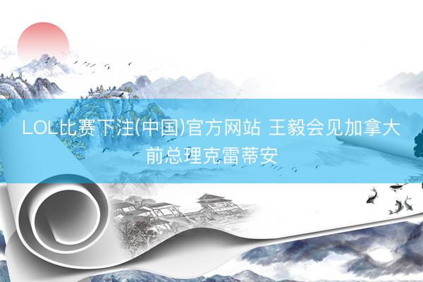 LOL比赛下注(中国)官方网站 王毅会见加拿大前总理克雷蒂安