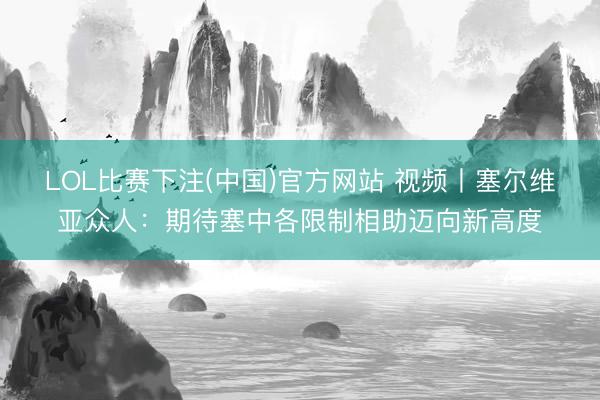 LOL比赛下注(中国)官方网站 视频丨塞尔维亚众人：期待塞中各限制相助迈向新高度