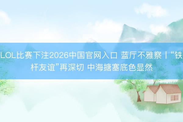 LOL比赛下注2026中国官网入口 蓝厅不雅察丨“铁杆友谊”再深切 中海搪塞底色显然
