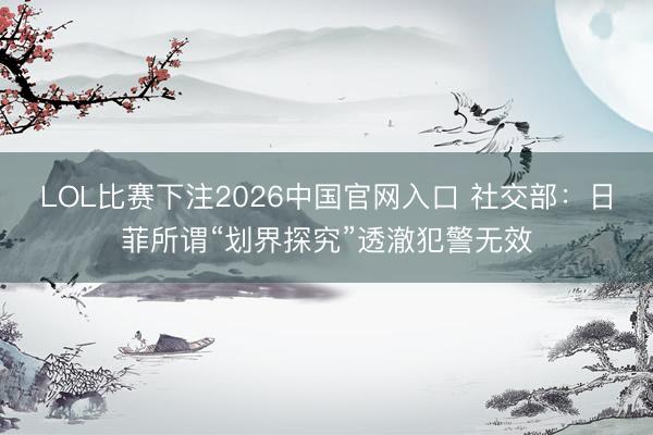 LOL比赛下注2026中国官网入口 社交部：日菲所谓“划界探究”透澈犯警无效