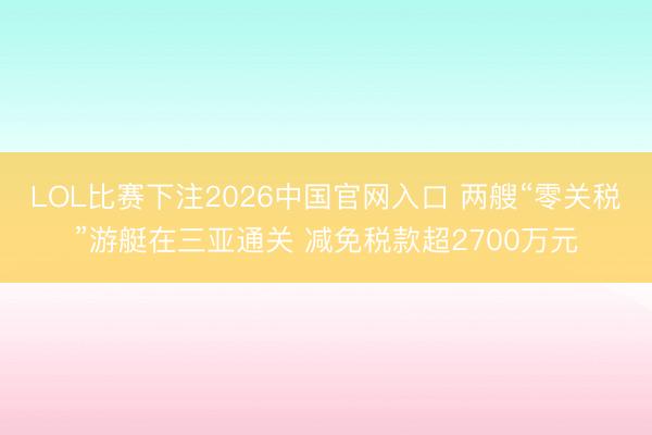 LOL比赛下注2026中国官网入口 两艘“零关税”游艇在三亚通关 减免税款超2700万元