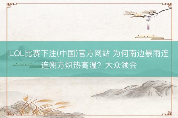 LOL比赛下注(中国)官方网站 为何南边暴雨连连朔方炽热高温?大众领会