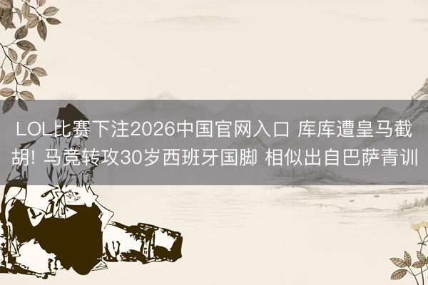 LOL比赛下注2026中国官网入口 库库遭皇马截胡! 马竞转攻30岁西班牙国脚 相似出自巴萨青训