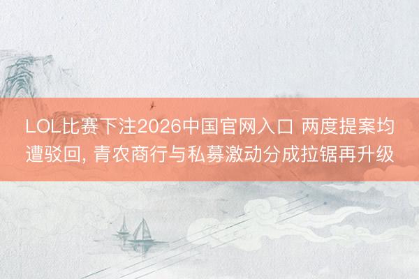 LOL比赛下注2026中国官网入口 两度提案均遭驳回, 青农商行与私募激动分成拉锯再升级