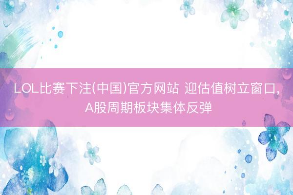 LOL比赛下注(中国)官方网站 迎估值树立窗口, A股周期板块集体反弹