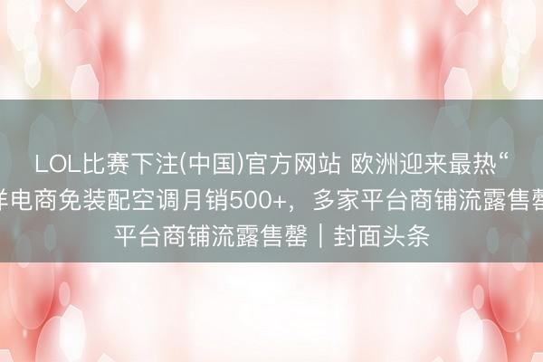 LOL比赛下注(中国)官方网站 欧洲迎来最热“五月天” 外洋电商免装配空调月销500+，多家平台商铺流露售罄｜封面头条
